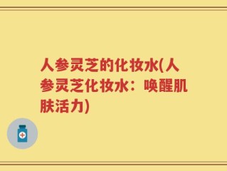 人参灵芝的化妆水(人参灵芝化妆水：唤醒肌肤活力)
