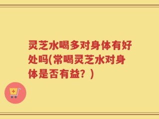 灵芝水喝多对身体有好处吗(常喝灵芝水对身体是否有益？)