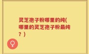 灵芝孢子粉哪里的纯(哪里的灵芝孢子粉最纯？)