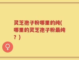灵芝孢子粉哪里的纯(哪里的灵芝孢子粉最纯？)