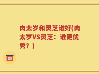肉太岁和灵芝谁好(肉太岁VS灵芝：谁更优秀？)