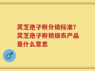 灵芝孢子粉分级标准？灵芝孢子粉初级农产品是什么意思