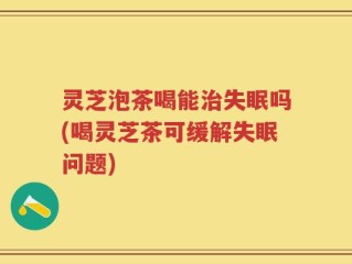 灵芝泡茶喝能治失眠吗(喝灵芝茶可缓解失眠问题)