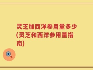 灵芝加西洋参用量多少(灵芝和西洋参用量指南)