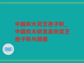 中国农大灵芝孢子粉_中国农大研发高效灵芝孢子粉与健康