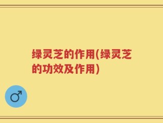 绿灵芝的作用(绿灵芝的功效及作用)