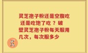 灵芝孢子粉还是空腹吃 还是吃饱了吃 ？破壁灵芝孢子粉每天服用几次，每次服多少