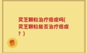 灵芝颗粒治疗癌症吗(灵芝颗粒能否治疗癌症？)