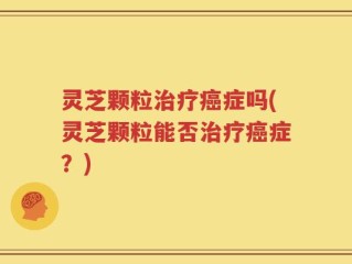 灵芝颗粒治疗癌症吗(灵芝颗粒能否治疗癌症？)