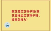 聚芝源灵芝孢子粉(聚芝源推出灵芝孢子粉，提高免疫力)