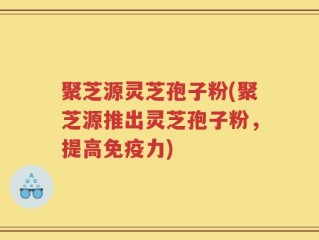 聚芝源灵芝孢子粉(聚芝源推出灵芝孢子粉，提高免疫力)