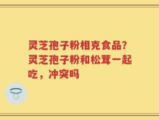灵芝孢子粉相克食品？灵芝孢子粉和松茸一起吃，冲突吗