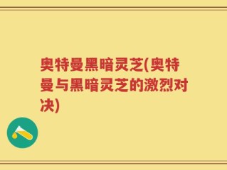 奥特曼黑暗灵芝(奥特曼与黑暗灵芝的激烈对决)