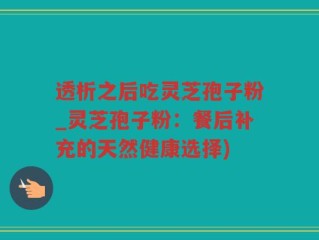 透析之后吃灵芝孢子粉_灵芝孢子粉：餐后补充的天然健康选择)