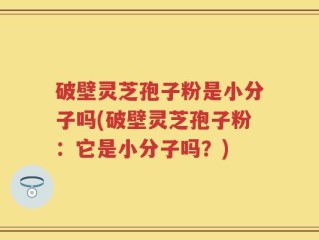 破壁灵芝孢子粉是小分子吗(破壁灵芝孢子粉：它是小分子吗？)