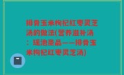 排骨玉米枸杞红枣灵芝汤的做法(营养滋补汤：瑶池圣品——排骨玉米枸杞红枣灵芝汤)