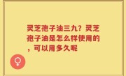 灵芝孢子油三九？灵芝孢子油是怎么样使用的，可以用多久呢