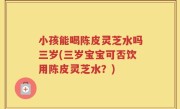 小孩能喝陈皮灵芝水吗三岁(三岁宝宝可否饮用陈皮灵芝水？)