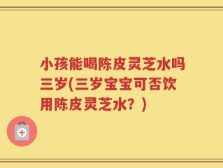 小孩能喝陈皮灵芝水吗三岁(三岁宝宝可否饮用陈皮灵芝水？)