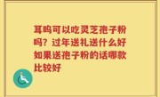 耳呜可以吃灵芝孢子粉吗？过年送礼送什么好如果送孢子粉的话哪款比较好