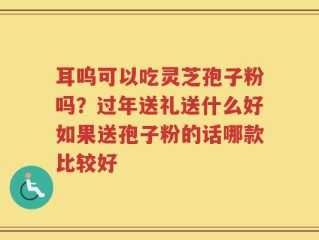 耳呜可以吃灵芝孢子粉吗？过年送礼送什么好如果送孢子粉的话哪款比较好