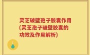 灵芝破壁孢子胶囊作用(灵芝孢子破壁胶囊的功效及作用解析)