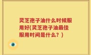 灵芝孢子油什么时候服用好(灵芝孢子油最佳服用时间是什么?)