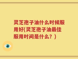 灵芝孢子油什么时候服用好(灵芝孢子油最佳服用时间是什么？)