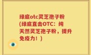 绿底otc灵芝孢子粉(绿底直击OTC：纯天然灵芝孢子粉，提升免疫力！)