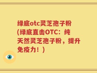 绿底otc灵芝孢子粉(绿底直击OTC：纯天然灵芝孢子粉，提升免疫力！)