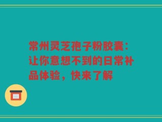 常州灵芝孢子粉胶囊：让你意想不到的日常补品体验，快来了解