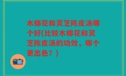 木棉花和灵芝陈皮汤哪个好(比较木棉花和灵芝陈皮汤的功效，哪个更出色？)