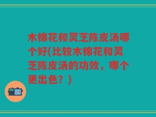 木棉花和灵芝陈皮汤哪个好(比较木棉花和灵芝陈皮汤的功效，哪个更出色？)