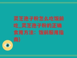灵芝孢子粉怎么吃饭前吃_灵芝孢子粉的正确食用方法：饭前服用指南)