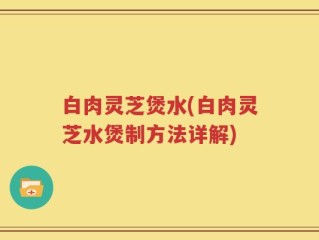 白肉灵芝煲水(白肉灵芝水煲制方法详解)