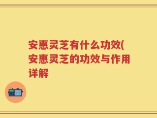 安惠灵芝有什么功效(安惠灵芝的功效与作用详解