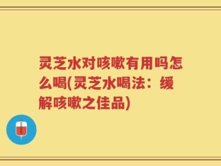 灵芝水对咳嗽有用吗怎么喝(灵芝水喝法：缓解咳嗽之佳品)