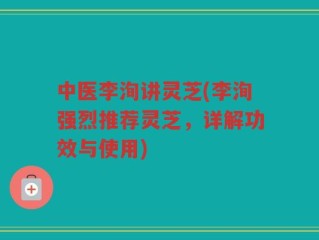 中医李洵讲灵芝(李洵强烈推荐灵芝，详解功效与使用)