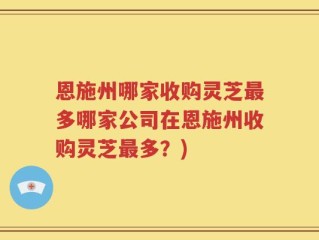 恩施州哪家收购灵芝最多哪家公司在恩施州收购灵芝最多？)