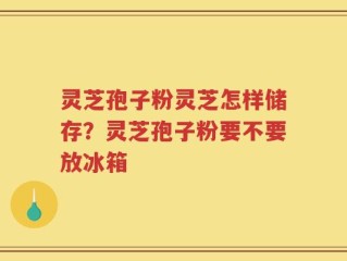灵芝孢子粉灵芝怎样储存？灵芝孢子粉要不要放冰箱