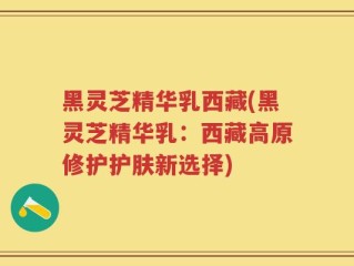 黑灵芝精华乳西藏(黑灵芝精华乳：西藏高原修护护肤新选择)