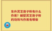 东升灵芝孢子粉有什么作用？破壁灵芝孢子粉的功效与作用有哪些
