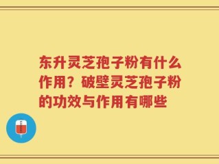 东升灵芝孢子粉有什么作用？破壁灵芝孢子粉的功效与作用有哪些