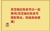 灵芝橘红陈皮可以一起煮吗(灵芝橘红陈皮可搭配煮水，助益身体健康)