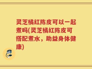 灵芝橘红陈皮可以一起煮吗(灵芝橘红陈皮可搭配煮水，助益身体健康)