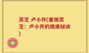 灵芝 卢小开(重视灵芝：卢小开的健康秘诀)
