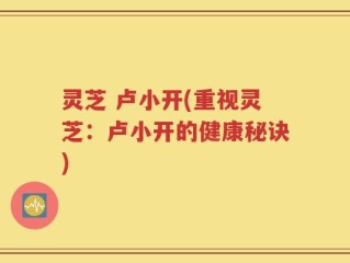 灵芝 卢小开(重视灵芝：卢小开的健康秘诀)