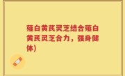 薤白黄芪灵芝结合薤白黄芪灵芝合力，强身健体)