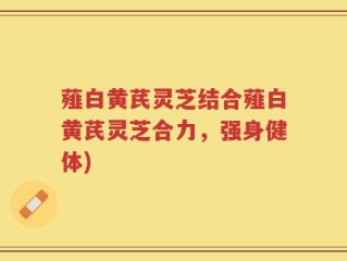 薤白黄芪灵芝结合薤白黄芪灵芝合力，强身健体)
