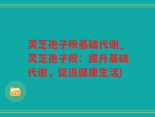 灵芝孢子粉基础代谢_灵芝孢子粉：提升基础代谢，促进健康生活)